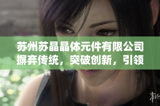 蘇州蘇晶晶體元件有限公司摒棄傳統(tǒng)，突破創(chuàng)新，引領晶體元件行業(yè)新風向