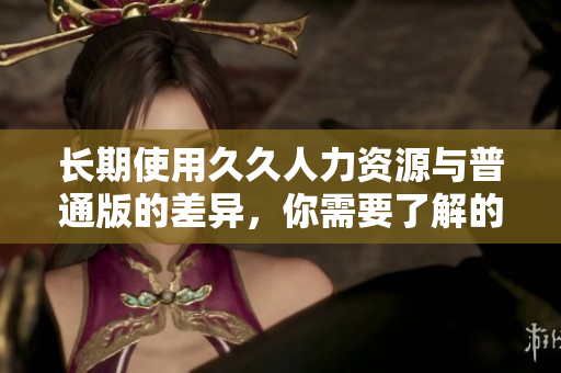 長期使用久久人力資源與普通版的差異，你需要了解的信息