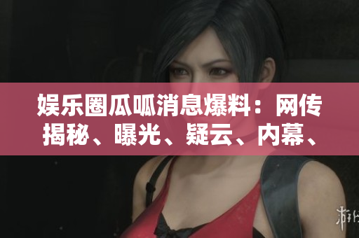 娛樂(lè)圈瓜呱消息爆料：網(wǎng)傳揭秘、曝光、疑云、內(nèi)幕、八卦、猛料、黑幕揭秘!