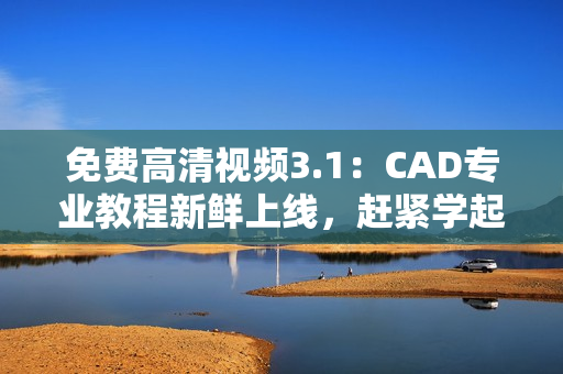 免費高清視頻3.1：CAD專業(yè)教程新鮮上線，趕緊學(xué)起來