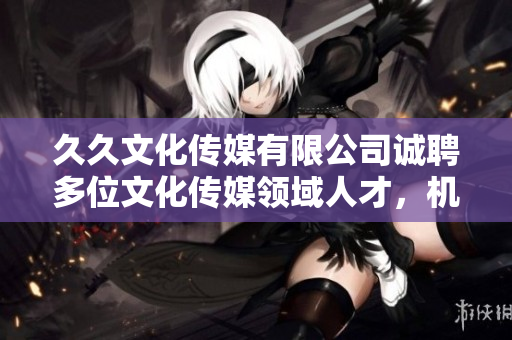 久久文化傳媒有限公司誠(chéng)聘多位文化傳媒領(lǐng)域人才，機(jī)會(huì)難得，快來(lái)抓住!