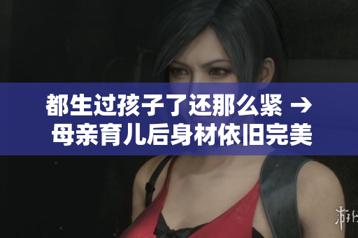 都生過(guò)孩子了還那么緊 → 母親育兒后身材依舊完美，是如何做到的？