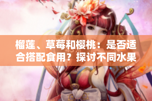 榴蓮、草莓和櫻桃：是否適合搭配食用？探討不同水果組合的營養(yǎng)價值和可能互動效應(yīng)