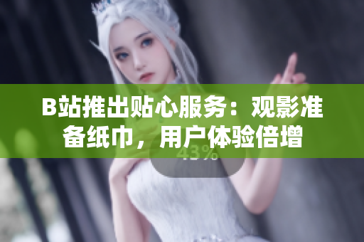B站推出貼心服務(wù)：觀影準(zhǔn)備紙巾，用戶體驗(yàn)倍增