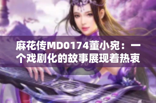 麻花傳MD0174董小宛：一個戲劇化的故事展現(xiàn)著熱衷與追求