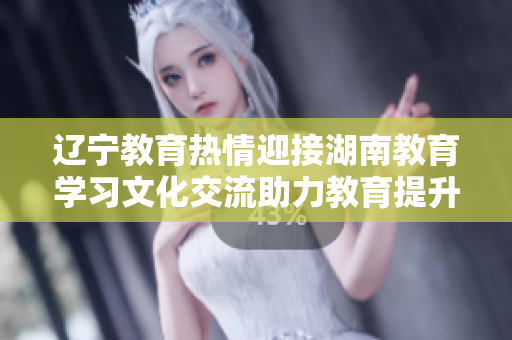 遼寧教育熱情迎接湖南教育學(xué)習(xí)文化交流助力教育提升