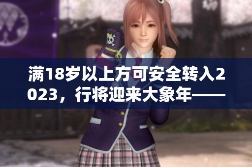 滿18歲以上方可安全轉(zhuǎn)入2023，行將迎來大象年——曼妙時(shí)刻！