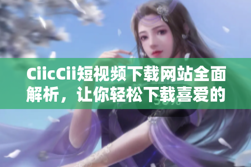 CiicCii短視頻下載網(wǎng)站全面解析，讓你輕松下載喜愛(ài)的視頻