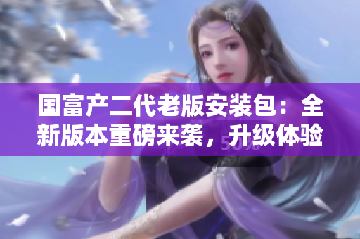 國富產(chǎn)二代老版安裝包：全新版本重磅來襲，升級體驗超乎想象