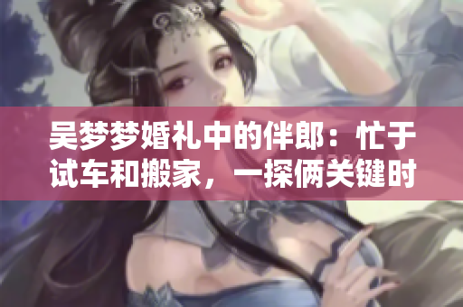 吳夢夢婚禮中的伴郎：忙于試車和搬家，一探倆關鍵時刻