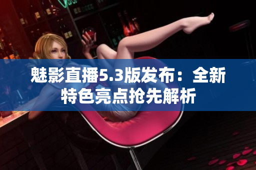 魅影直播5.3版發(fā)布：全新特色亮點搶先解析