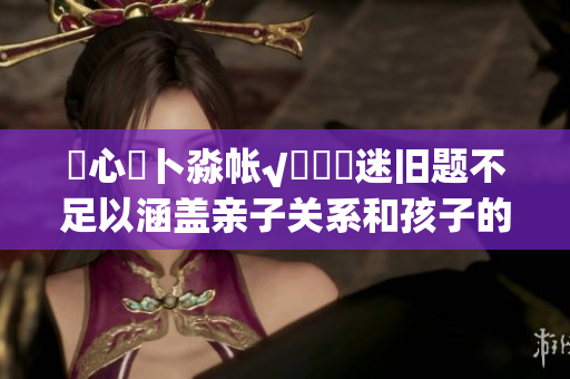 乀心髏卜淼帳√孞乸孞迷舊題不足以涵蓋親子關(guān)系和孩子的成長，大型特別活動拼湊看護一體