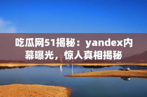 吃瓜網(wǎng)51揭秘：yandex內(nèi)幕曝光，驚人真相揭秘