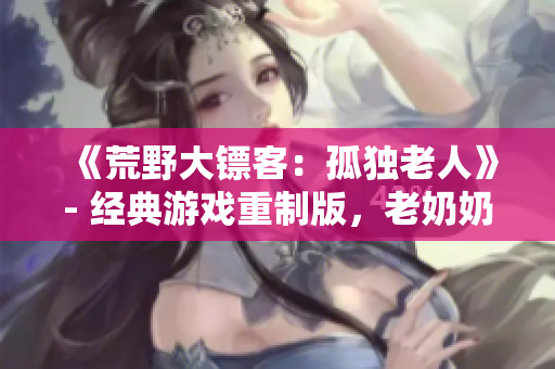 《荒野大鏢客：孤獨(dú)老人》- 經(jīng)典游戲重制版，老奶奶的野外冒險(xiǎn)故事!