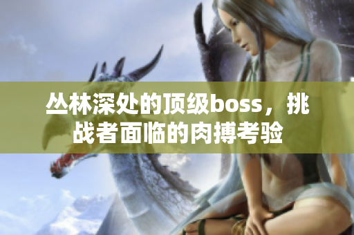 叢林深處的頂級(jí)boss，挑戰(zhàn)者面臨的肉搏考驗(yàn)