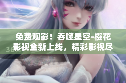免費(fèi)觀影！吞噬星空-櫻花影視全新上線，精彩影視盡情暢享