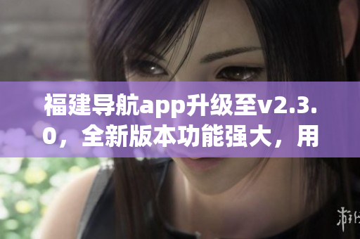福建導航app升級至v2.3.0，全新版本功能強大，用戶體驗更佳