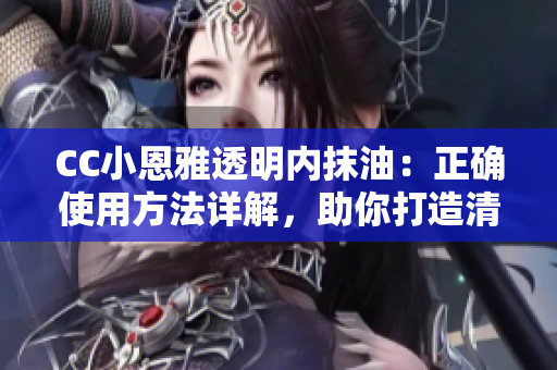 CC小恩雅透明內(nèi)抹油：正確使用方法詳解，助你打造清透水潤肌膚
