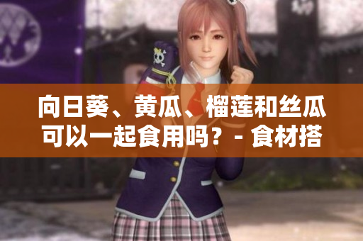 向日葵、黃瓜、榴蓮和絲瓜可以一起食用嗎？- 食材搭配的合理性及營養(yǎng)價值