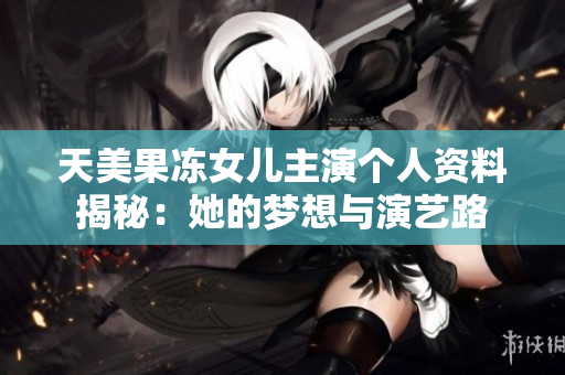 天美果凍女兒主演個(gè)人資料揭秘：她的夢(mèng)想與演藝路