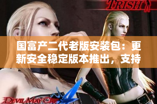 國(guó)富產(chǎn)二代老版安裝包：更新安全穩(wěn)定版本推出，支持全新功能及性能優(yōu)化