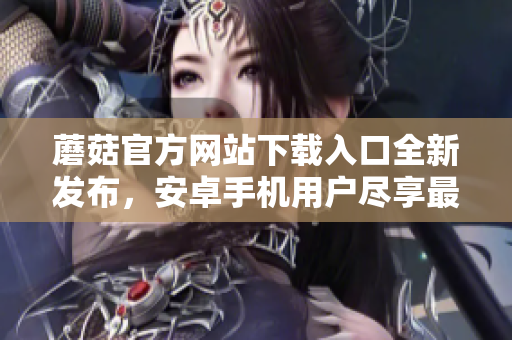 蘑菇官方網(wǎng)站下載入口全新發(fā)布，安卓手機(jī)用戶盡享最新版！
