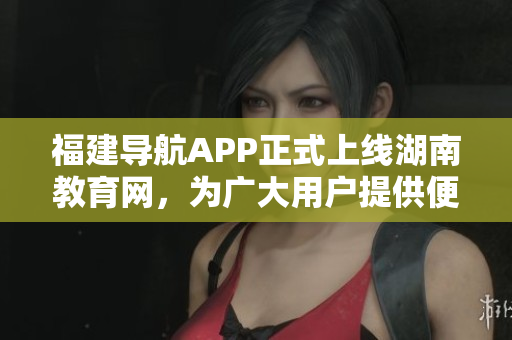 福建導航APP正式上線湖南教育網(wǎng)，為廣大用戶提供便捷服務