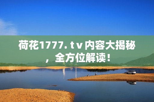 荷花1777. tⅴ內(nèi)容大揭秘，全方位解讀！