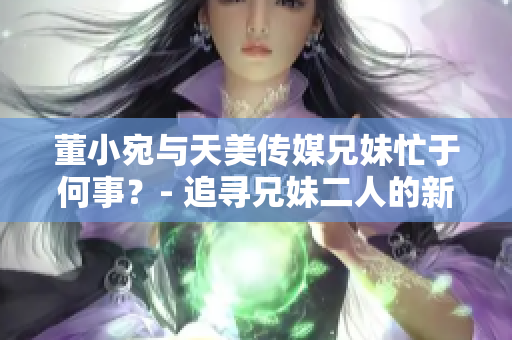 董小宛與天美傳媒兄妹忙于何事？- 追尋兄妹二人的新動向