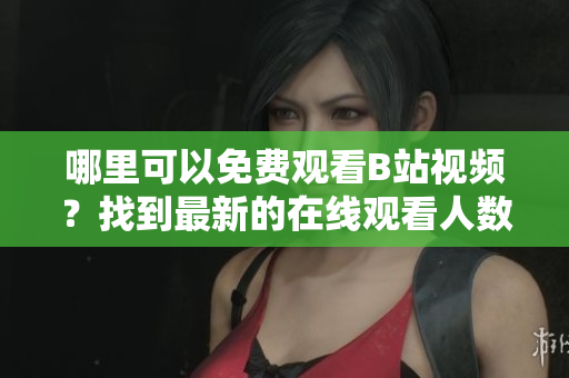哪里可以免費(fèi)觀看B站視頻？找到最新的在線觀看人數(shù)！