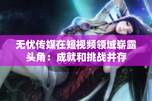 無(wú)憂(yōu)傳媒在短視頻領(lǐng)域嶄露頭角：成就和挑戰(zhàn)并存