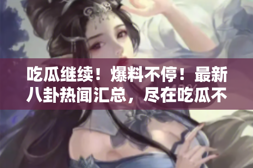 吃瓜繼續(xù)！爆料不停！最新八卦熱聞匯總，盡在吃瓜不打烊