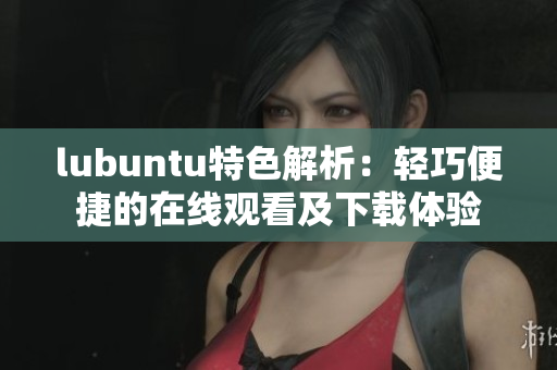 lubuntu特色解析：輕巧便捷的在線觀看及下載體驗(yàn)