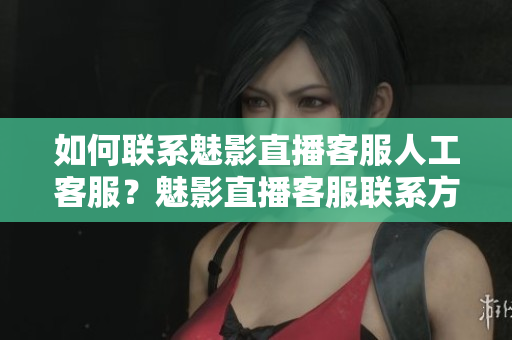 如何聯(lián)系魅影直播客服人工客服？魅影直播客服聯(lián)系方式詳解