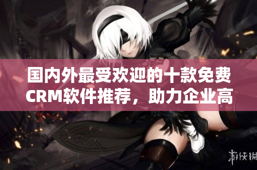國內(nèi)外最受歡迎的十款免費CRM軟件推薦，助力企業(yè)高效管理客戶關(guān)系