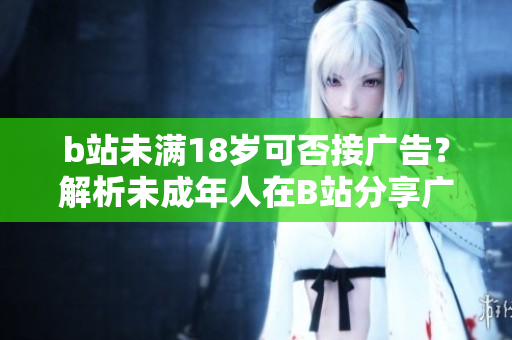 b站未滿18歲可否接廣告？解析未成年人在B站分享廣告的限制
