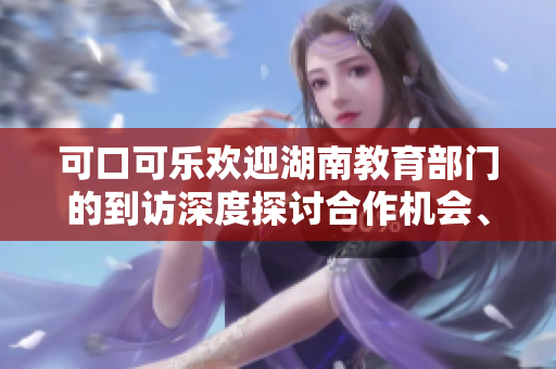 可口可樂歡迎湖南教育部門的到訪深度探討合作機會、攜手共創(chuàng)教育新未來