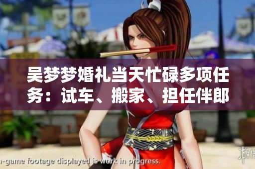吳夢(mèng)夢(mèng)婚禮當(dāng)天忙碌多項(xiàng)任務(wù)：試車(chē)、搬家、擔(dān)任伴郎