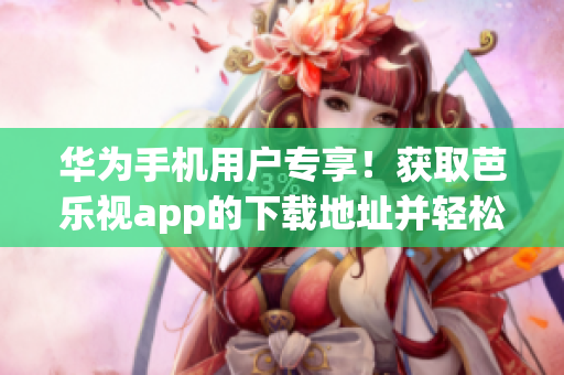 華為手機用戶專享！獲取芭樂視app的下載地址并輕松安裝，暢享精彩視頻內容