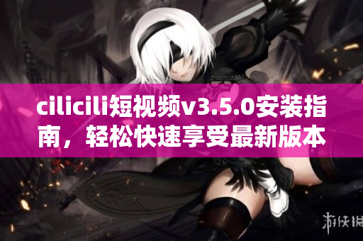 cilicili短視頻v3.5.0安裝指南，輕松快速享受最新版本功能