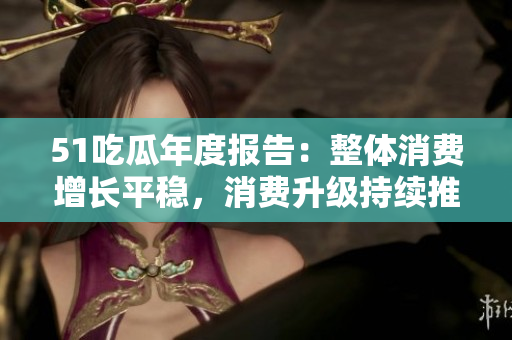 51吃瓜年度報告：整體消費增長平穩(wěn)，消費升級持續(xù)推進