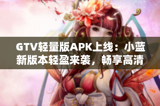 GTV輕量版APK上線：小藍新版本輕盈來襲，暢享高清影音快感