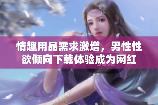 情趣用品需求激增，男性性欲傾向下載體驗成為網(wǎng)紅