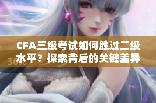 CFA三級考試如何勝過二級水平？探索背后的關(guān)鍵差異
