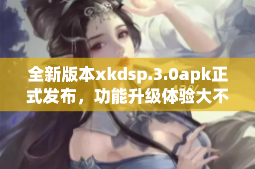 全新版本xkdsp.3.0apk正式發(fā)布，功能升級(jí)體驗(yàn)大不同