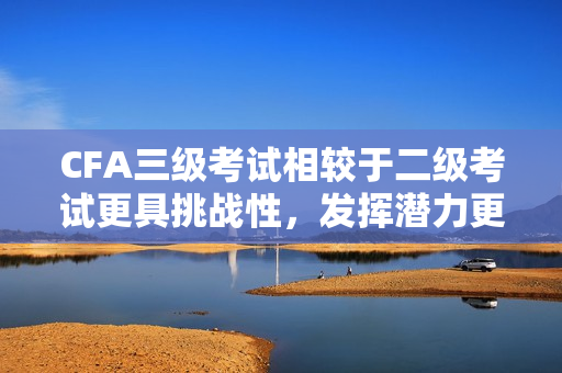 CFA三級考試相較于二級考試更具挑戰(zhàn)性，發(fā)揮潛力更大