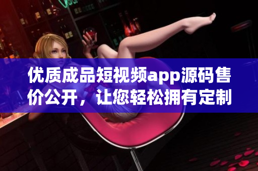 優(yōu)質(zhì)成品短視頻app源碼售價(jià)公開(kāi)，讓您輕松擁有定制短視頻平臺(tái)源碼