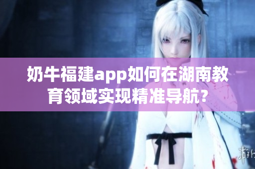 奶牛福建app如何在湖南教育領(lǐng)域?qū)崿F(xiàn)精準(zhǔn)導(dǎo)航？