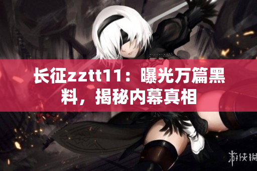 長(zhǎng)征zztt11：曝光萬(wàn)篇黑料，揭秘內(nèi)幕真相