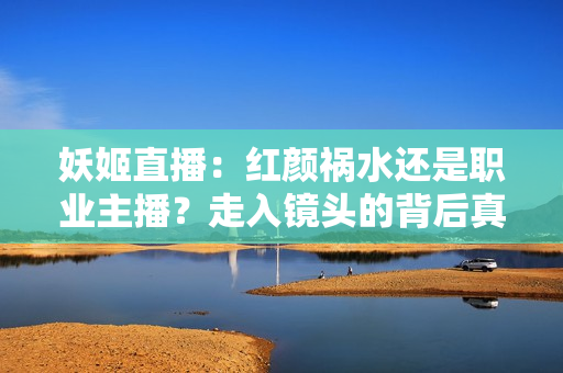 妖姬直播：紅顏禍水還是職業(yè)主播？走入鏡頭的背后真相揭密